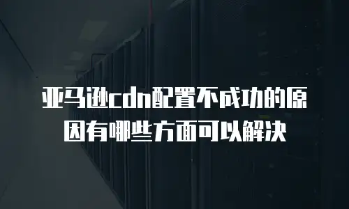 亚马逊cdn配置不成功的原因有哪些方面可以解决