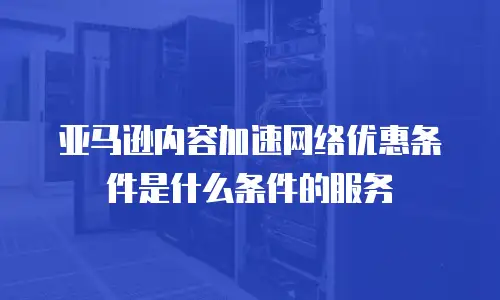 亚马逊内容加速网络优惠条件是什么条件的服务