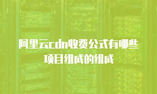 阿里云cdn收费公式有哪些项目组成的组成
