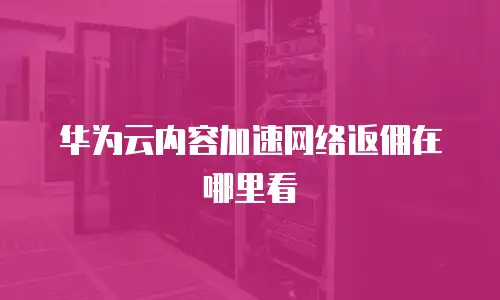华为云内容加速网络返佣在哪里看