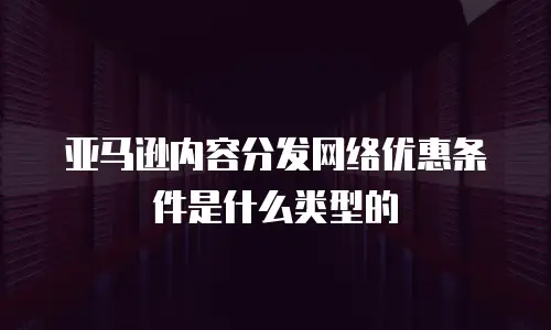 亚马逊内容分发网络优惠条件是什么类型的