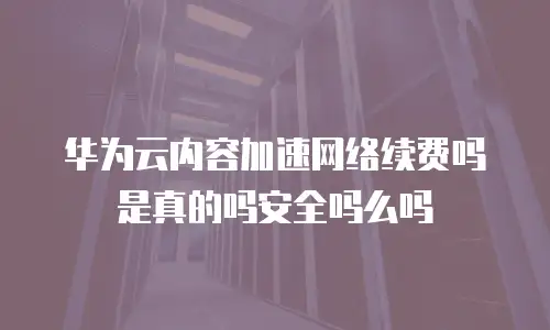 华为云内容加速网络续费吗是真的吗安全吗么吗