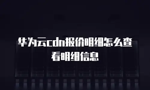 华为云cdn报价明细怎么查看明细信息