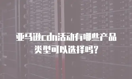 亚马逊cdn活动有哪些产品类型可以选择吗？