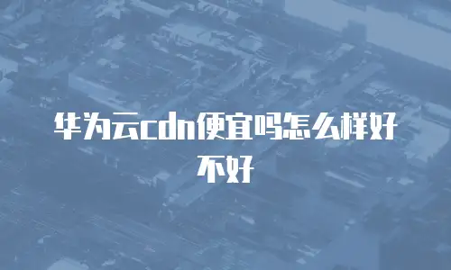 华为云cdn便宜吗怎么样好不好
