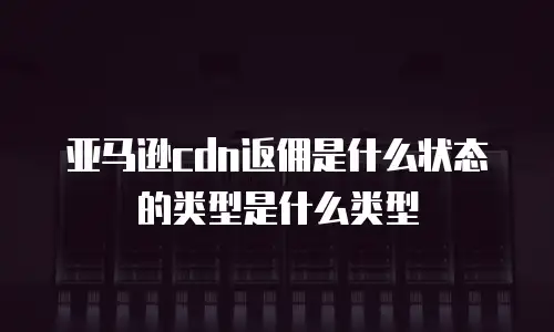 亚马逊cdn返佣是什么状态的类型是什么类型