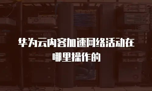 华为云内容加速网络活动在哪里操作的
