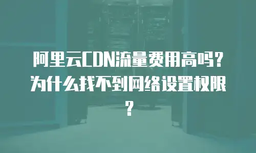 阿里云CDN流量费用高吗？为什么找不到网络设置权限？