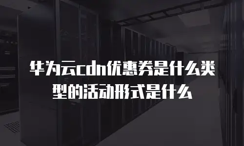 华为云cdn优惠券是什么类型的活动形式是什么