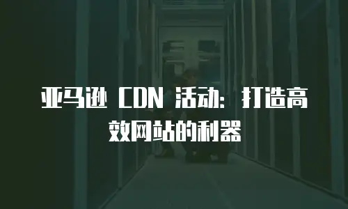 亚马逊 CDN 活动：打造高效网站的利器