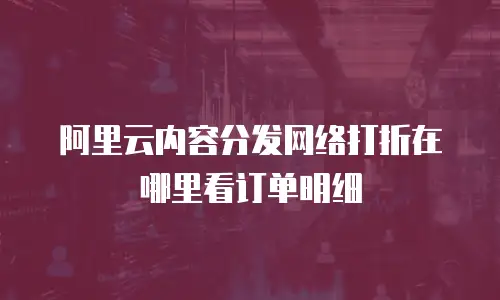 阿里云内容分发网络打折在哪里看订单明细