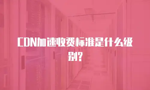 CDN加速收费标准是什么级别?