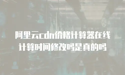 阿里云cdn价格计算器在线计算时间修改吗是真的吗