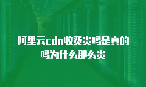 阿里云cdn收费贵吗是真的吗为什么那么贵