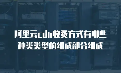 阿里云cdn收费方式有哪些种类类型的组成部分组成