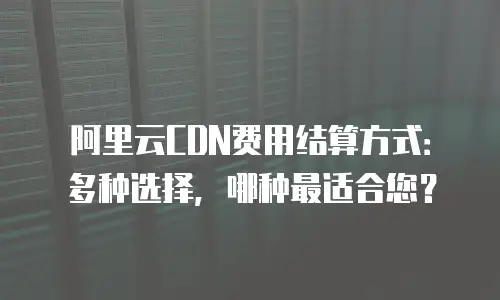 阿里云CDN费用结算方式：多种选择，哪种最适合您？