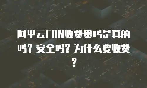 阿里云CDN收费贵吗是真的吗？安全吗？为什么要收费？