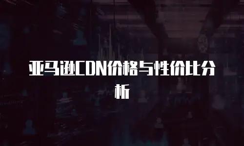 亚马逊CDN价格与性价比分析
