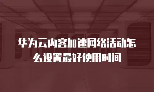 华为云内容加速网络活动怎么设置最好使用时间