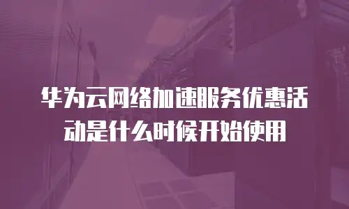 华为云网络加速服务优惠活动是什么时候开始使用