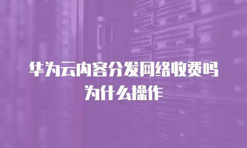 华为云内容分发网络收费吗为什么操作