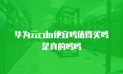 华为云cdn便宜吗值得买吗是真的吗吗
