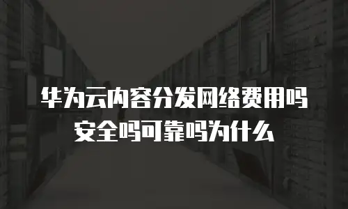 华为云内容分发网络费用吗安全吗可靠吗为什么
