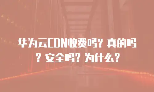 华为云CDN收费吗？真的吗？安全吗？为什么？