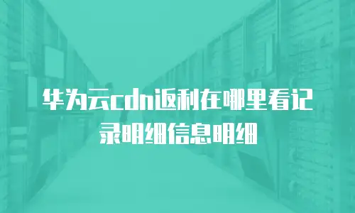 华为云cdn返利在哪里看记录明细信息明细
