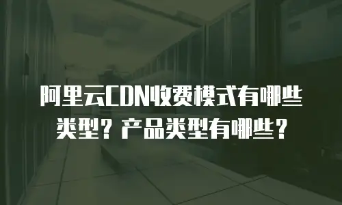 阿里云CDN收费模式有哪些类型？产品类型有哪些？