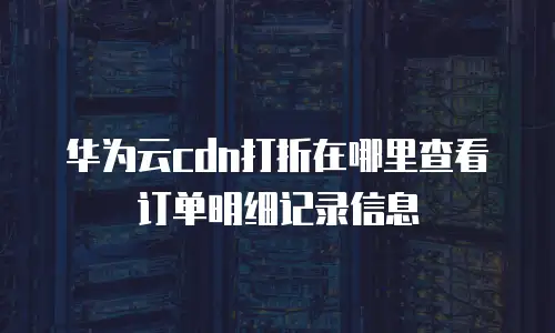 华为云cdn打折在哪里查看订单明细记录信息