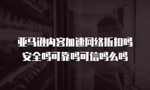 亚马逊内容加速网络折扣吗安全吗可靠吗可信吗么吗
