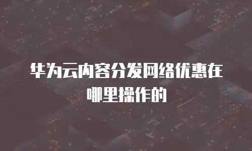 华为云内容分发网络优惠在哪里操作的