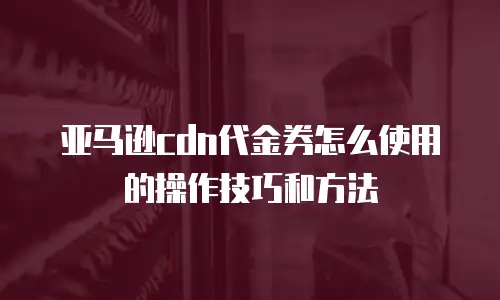 亚马逊cdn代金券怎么使用的操作技巧和方法