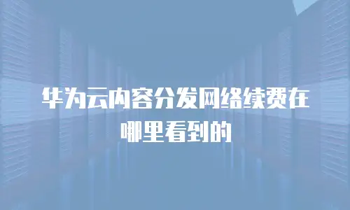 华为云内容分发网络续费在哪里看到的