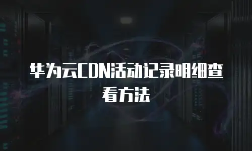 华为云CDN活动记录明细查看方法