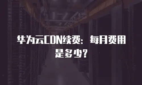 华为云CDN续费：每月费用是多少？