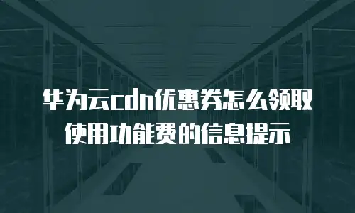 华为云cdn优惠券怎么领取使用功能费的信息提示