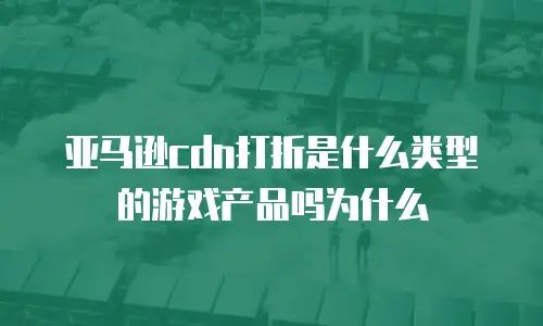 亚马逊cdn打折是什么类型的游戏产品吗为什么
