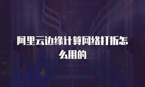 阿里云边缘计算网络打折怎么用的