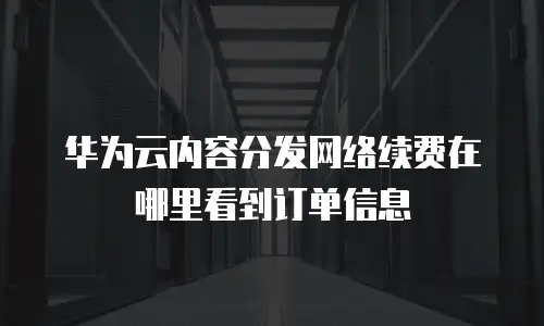 华为云内容分发网络续费在哪里看到订单信息