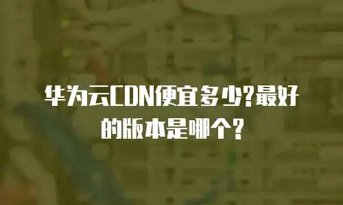 华为云CDN便宜多少?最好的版本是哪个?