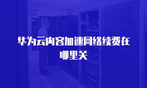 华为云内容加速网络续费在哪里关