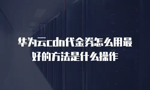 华为云cdn代金券怎么用最好的方法是什么操作
