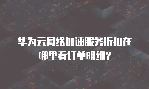 华为云网络加速服务折扣在哪里看订单明细？