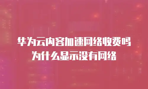 华为云内容加速网络收费吗为什么显示没有网络