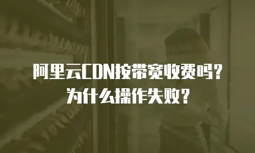 阿里云CDN按带宽收费吗？为什么操作失败？