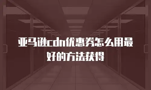 亚马逊cdn优惠券怎么用最好的方法获得