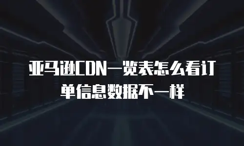 亚马逊CDN一览表怎么看订单信息数据不一样