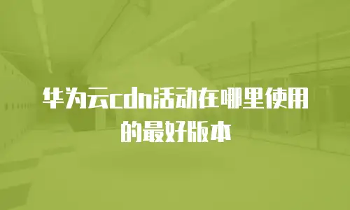 华为云cdn活动在哪里使用的最好版本